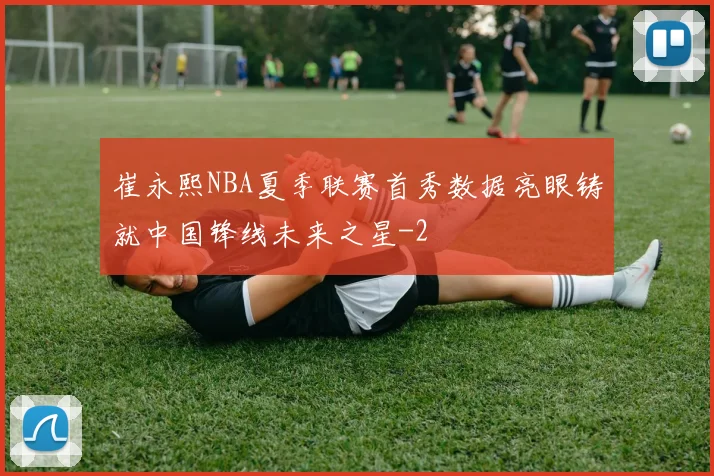 崔永熙NBA夏季联赛首秀数据亮眼铸就中国锋线未来之星
