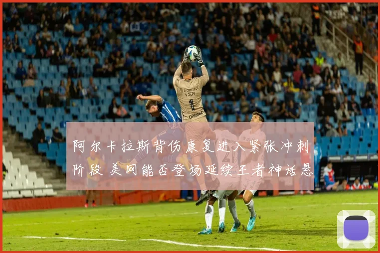 阿尔卡拉斯背伤康复进入紧张冲刺阶段 美网能否登场延续王者神话悬念陡增