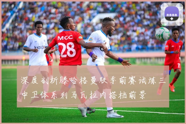 深度剖析滕哈格曼联季前赛试炼三中卫体系利马瓦拉内搭档前景