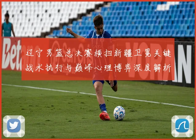 辽宁男篮总决赛横扫新疆卫冕关键战术执行与巅峰心理博弈深度解析