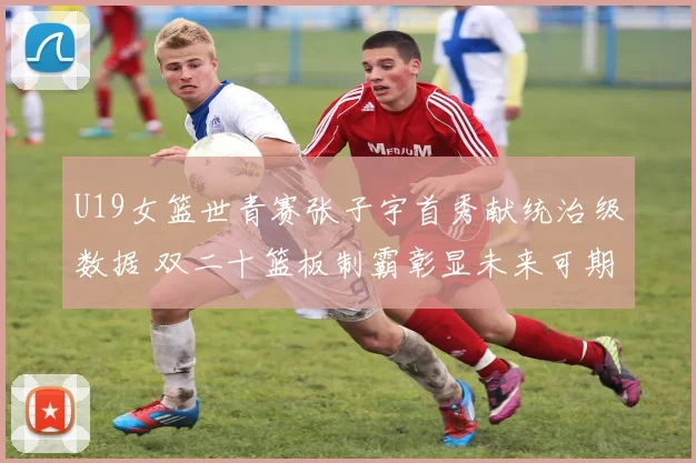 U19女篮世青赛张子宇首秀献统治级数据 双二十篮板制霸彰显未来可期