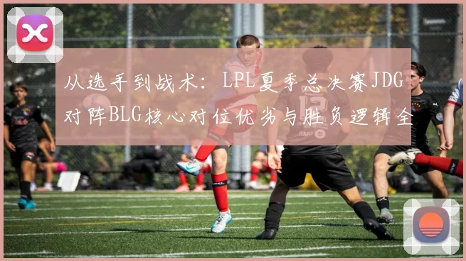 从选手到战术：LPL夏季总决赛JDG对阵BLG核心对位优劣与胜负逻辑全解析