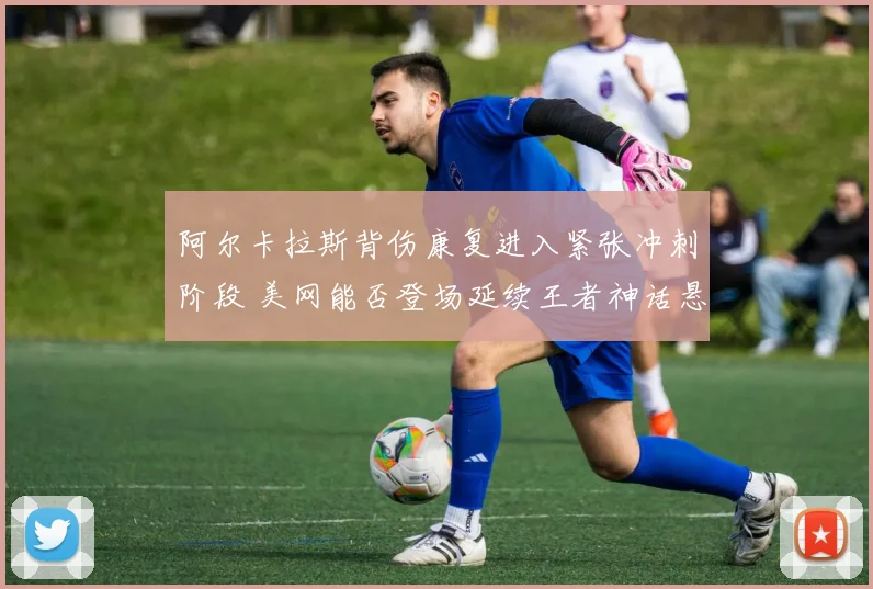 阿尔卡拉斯背伤康复进入紧张冲刺阶段 美网能否登场延续王者神话悬念陡增