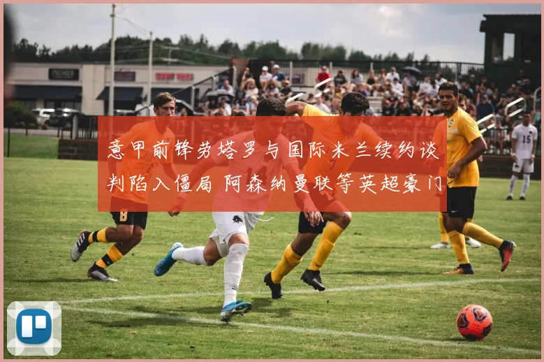 意甲前锋劳塔罗与国际米兰续约谈判陷入僵局 阿森纳曼联等英超豪门争相追逐