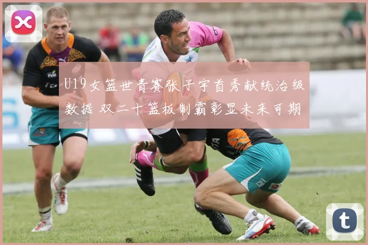 U19女篮世青赛张子宇首秀献统治级数据 双二十篮板制霸彰显未来可期