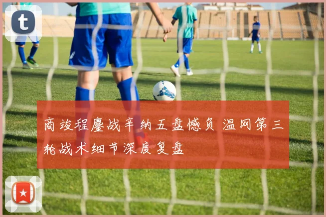 商竣程鏖战辛纳五盘憾负 温网第三轮战术细节深度复盘