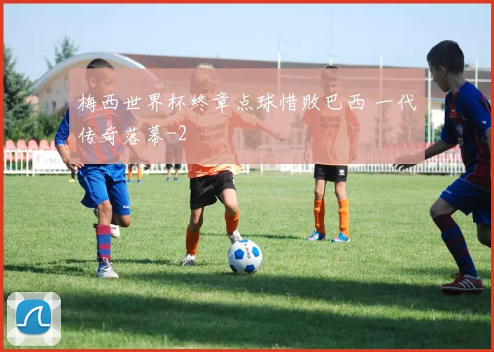 梅西世界杯终章点球惜败巴西 一代传奇落幕
