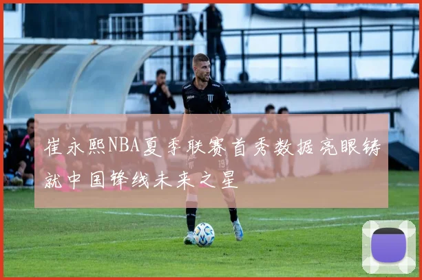 崔永熙NBA夏季联赛首秀数据亮眼铸就中国锋线未来之星