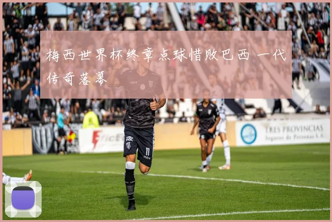 梅西世界杯终章点球惜败巴西 一代传奇落幕