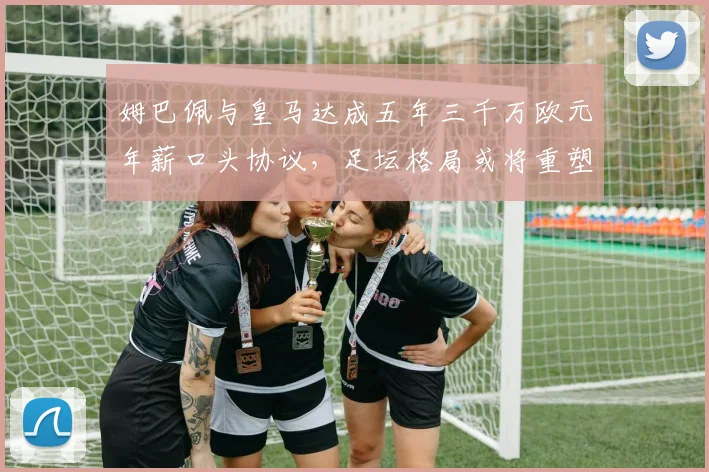 姆巴佩与皇马达成五年三千万欧元年薪口头协议，足坛格局或将重塑