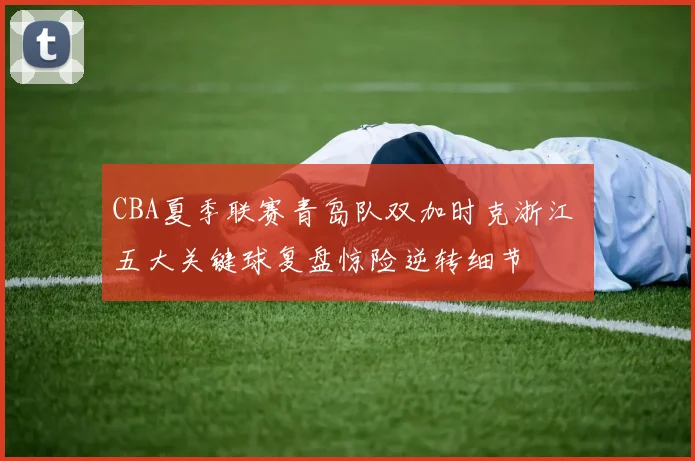 CBA夏季联赛青岛队双加时克浙江 五大关键球复盘惊险逆转细节