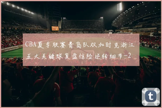 CBA夏季联赛青岛队双加时克浙江 五大关键球复盘惊险逆转细节