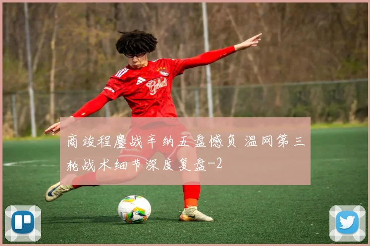 商竣程鏖战辛纳五盘憾负 温网第三轮战术细节深度复盘